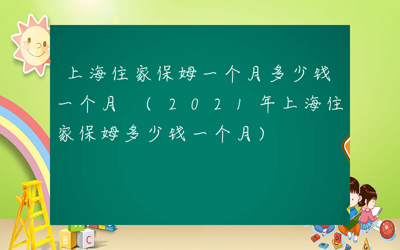 上海住家保姆一个月多少钱一个月 (2021年上海住家保姆多少钱一个月)